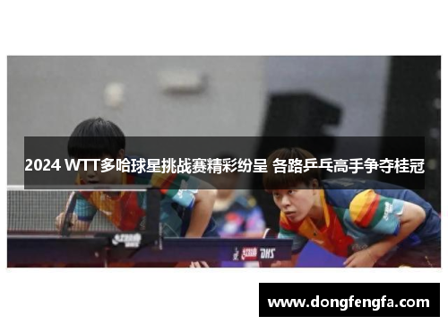 2024 WTT多哈球星挑战赛精彩纷呈 各路乒乓高手争夺桂冠