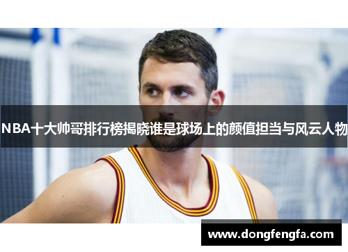 NBA十大帅哥排行榜揭晓谁是球场上的颜值担当与风云人物
