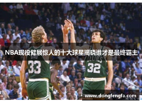 NBA现役臂展惊人的十大球星揭晓谁才是最终霸主