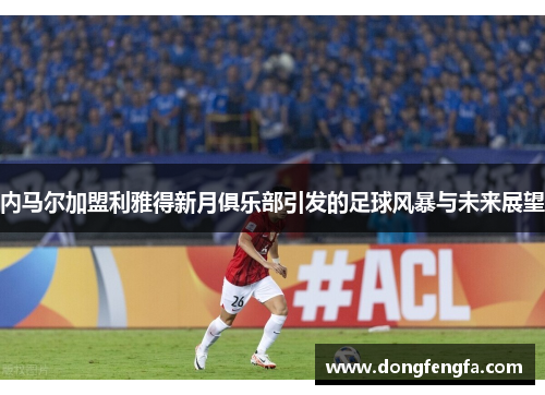 内马尔加盟利雅得新月俱乐部引发的足球风暴与未来展望
