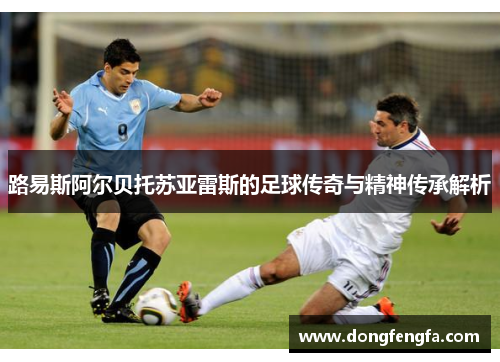路易斯阿尔贝托苏亚雷斯的足球传奇与精神传承解析