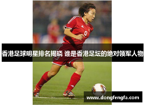 香港足球明星排名揭晓 谁是香港足坛的绝对领军人物