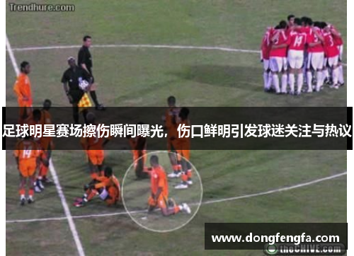 足球明星赛场擦伤瞬间曝光，伤口鲜明引发球迷关注与热议