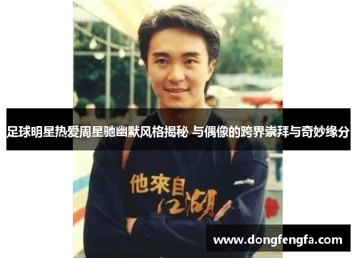足球明星热爱周星驰幽默风格揭秘 与偶像的跨界崇拜与奇妙缘分