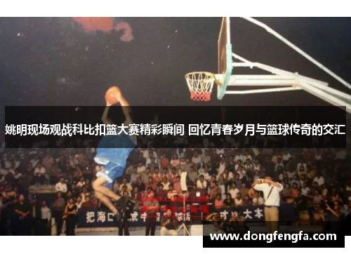 姚明现场观战科比扣篮大赛精彩瞬间 回忆青春岁月与篮球传奇的交汇
