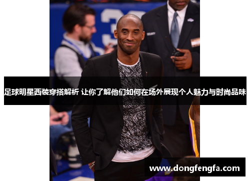 足球明星西装穿搭解析 让你了解他们如何在场外展现个人魅力与时尚品味