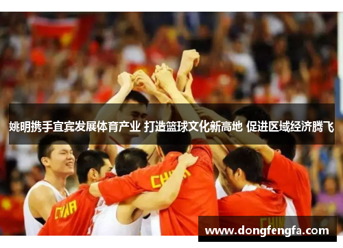 姚明携手宜宾发展体育产业 打造篮球文化新高地 促进区域经济腾飞