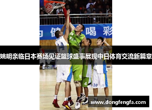 姚明亲临日本赛场见证篮球盛事展现中日体育交流新篇章