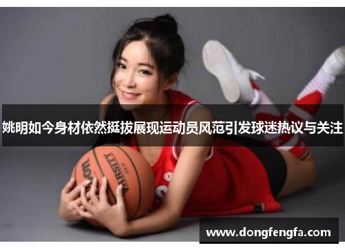 姚明如今身材依然挺拔展现运动员风范引发球迷热议与关注
