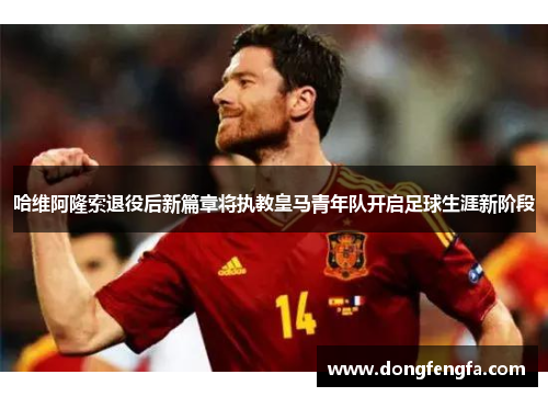 哈维阿隆索退役后新篇章将执教皇马青年队开启足球生涯新阶段