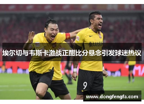 埃尔切与韦斯卡激战正酣比分悬念引发球迷热议