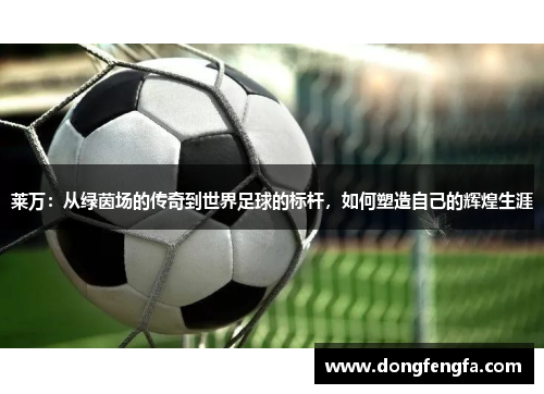 莱万：从绿茵场的传奇到世界足球的标杆，如何塑造自己的辉煌生涯